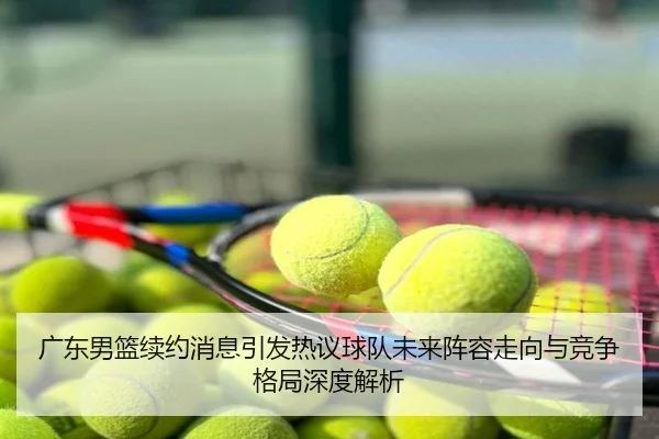 广东男篮续约消息引发热议球队未来阵容走向与竞争格局深度解析