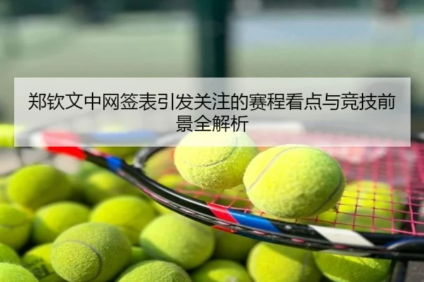 郑钦文中网签表引发关注的赛程看点与竞技前景全解析