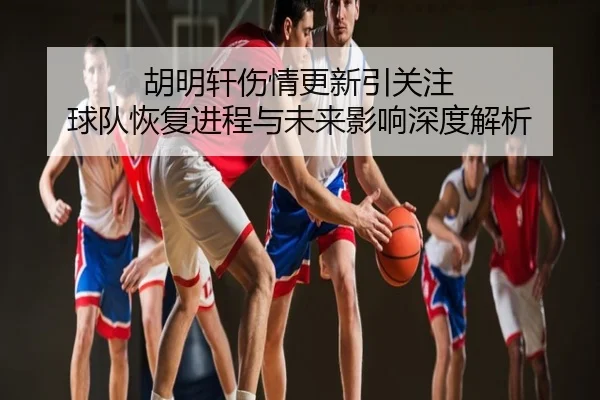 胡明轩伤情更新引关注 球队恢复进程与未来影响深度解析