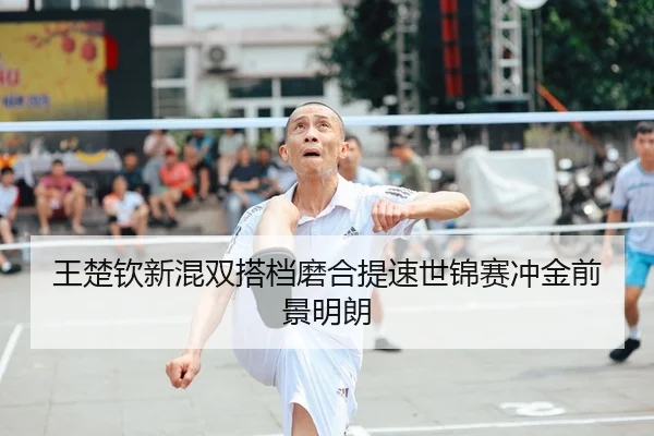 王楚钦新混双搭档磨合提速世锦赛冲金前景明朗