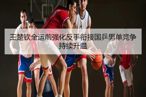 王楚钦全运前强化反手衔接国乒男单竞争持续升温