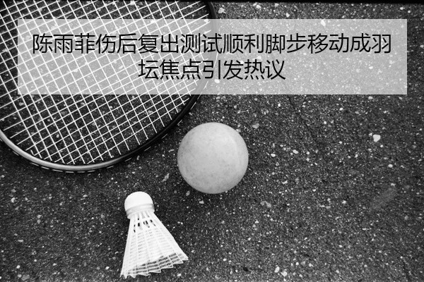 陈雨菲伤后复出测试顺利脚步移动成羽坛焦点引发热议