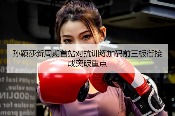 孙颖莎新周期首站对抗训练加码前三板衔接成突破重点