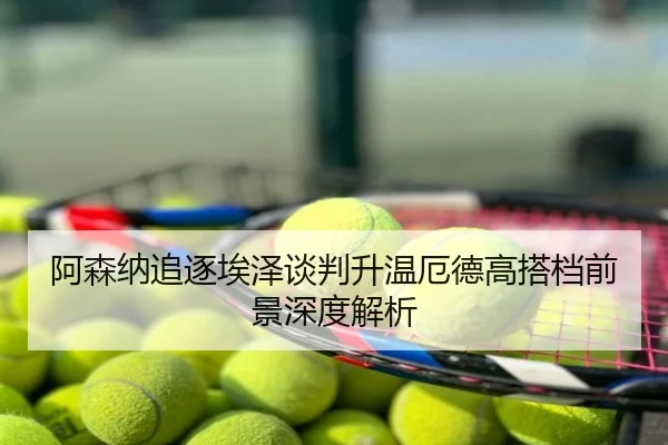 阿森纳追逐埃泽谈判升温厄德高搭档前景深度解析