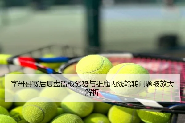 字母哥赛后复盘篮板劣势与雄鹿内线轮转问题被放大解析