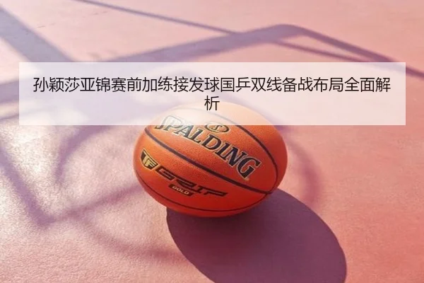 孙颖莎亚锦赛前加练接发球国乒双线备战布局全面解析