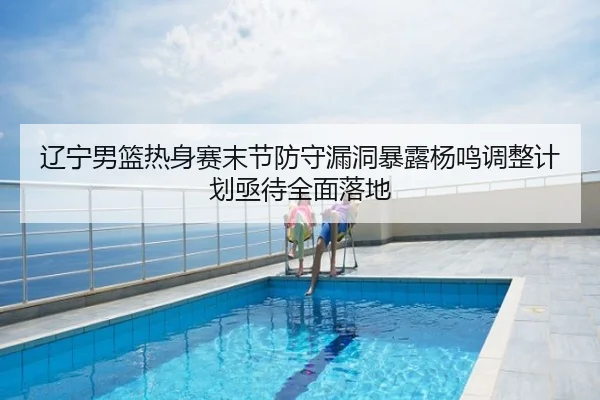 辽宁男篮热身赛末节防守漏洞暴露杨鸣调整计划亟待全面落地